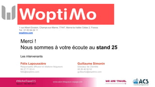 1 rue Albert Einstein, Champs-sur-Marne, 77447, Marne-la-Vallée Cédex 2, France.
Tel : 01 83 64 24 11
woptimo.com
Merci !
Nous sommes à votre écoute au stand 25
Les intervenants
Félix Lapoussière
Responsable diffusion et relations blogueurs
06 27 71 55 41
felix@woptimo.com
Guillaume Simonin
Directeur de Clientèle
06 26 46 50 53
guillaume@woptimo.com
 