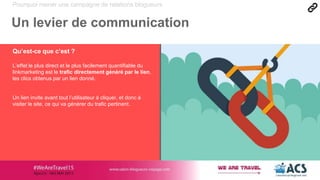 Pourquoi mener une campagne de relations blogueurs
Un levier de communication
Qu’est-ce que c’est ?
L’effet le plus direct et le plus facilement quantifiable du
linkmarketing est le trafic directement généré par le lien,
les clics obtenus par un lien donné.
Un lien invite avant tout l’utilisateur à cliquer, et donc à
visiter le site, ce qui va générer du trafic pertinent.
 
