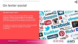 Pourquoi mener une campagne de relations blogueurs
Un levier social
Qu’est-ce que c’est ?
Lorsqu’on place un lien sur un site média ou un blog
partenaire, l’article va être publié sur les réseaux
sociaux par le webmaster lui même ou par des lecteurs,
qui va être partagé par d’autre relations et ainsi de suite…
Un article sur le web vite, évolue, le lien va être susceptible
de dépasser la sphère de la page où il est placé
uniquement.
 