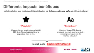 “Sémantique”
D’un point de vue SEO, Google
analyse le lien, mais aussi le contexte
pour comprendre quel mot-clé,
intention est autour.
Pourquoi mener une campagne de relations blogueurs
Différents impacts bénéfiques
Le linkmarketing a de nombreux effets qui résultent sur de la génération de trafic, via différents piliers :
“Popularité”
Placer un lien sur un site présente l’intérêt
SEO de profiter de la popularité de la
page où est placé ce lien.
Impact sur le POSITIONNEMENT
 