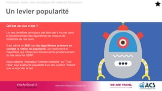 Pourquoi mener une campagne de relations blogueurs
Un levier popularité
Qu’est-ce que c’est ?
Un des bénéfices principaux des liens est à trouver dans
le fonctionnement des algorithmes de moteurs de
recherche de nos jours.
Il est admis en SEO que les algorithmes prennent en
compte la notion de popularité, via notamment le
PageRank, qui influencent directement le positionnement
du site dans les SERP.
Nous utilisons l’indicateur “Domain Authority” ou “Trust
Flow” pour évaluer la popularité d’un site, et donc l’impact
que va apporter le lien.
 