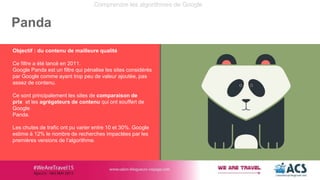 Comprendre les algorithmes de Google
Panda
Objectif : du contenu de mailleure qualité
Ce filtre a été lancé en 2011.
Googl...