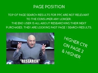 PAGE POSITION
TOP OF PAGE SEARCH RESULTS FOR PPC ARE NOT RELEVANT
TO THE CONSUMER ANY LONGER.
THE END USER IS ALL ABOUT RESEARCHING THEIR NEXT
PURCHASES. THEY ARE LOOKING PAST PAGE 1 SEARCH RESULTS.
HIGHER CTRON PAGE 2& HIGHER
 