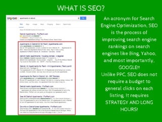 WHAT IS SEO?
An acronym for Search
Engine Optimization, SEO
is the process of
improving search engine
rankings on search
engines like Bing, Yahoo,
and most importantly,
GOOGLE!!
Unlike PPC, SEO does not
require a budget to
general clicks on each
listing. It requires
STRATEGY AND LONG
HOURS!
 