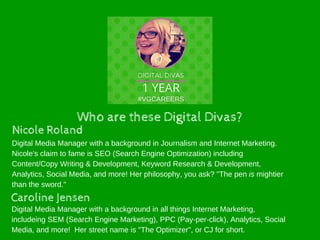 Who are these Digital Divas?
Nicole Roland
Caroline Jensen
Digital Media Manager with a background in all things Internet Marketing,
includeing SEM (Search Engine Marketing), PPC (Pay-per-click), Analytics, Social
Media, and more! Her street name is "The Optimizer", or CJ for short.
Digital Media Manager with a background in Journalism and Internet Marketing.
Nicole's claim to fame is SEO (Search Engine Optimization) including
Content/Copy Writing & Development, Keyword Research & Development,
Analytics, Social Media, and more! Her philosophy, you ask? "The pen is mightier
than the sword."
 