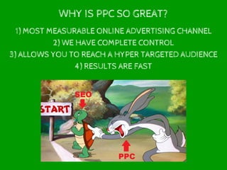WHY IS PPC SO GREAT?
1) MOST MEASURABLE ONLINE ADVERTISING CHANNEL
2) WE HAVE COMPLETE CONTROL
3) ALLOWS YOU TO REACH A HYPER TARGETED AUDIENCE
4) RESULTS ARE FAST
 