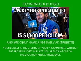 KEYWORDS & BUDGET
AND WE ONLY HAVE A $14 DAILY AD SPEND?!?
YOUR BUDGET IS THE LIFELINE OF YOUR PPC CAMPAIGN. WITHOUT
THE PROPER BUDGET IN PLACE, YOU ARE LOSING OUT ON
PAGE POSITION AND AD FREQUENCY.
 