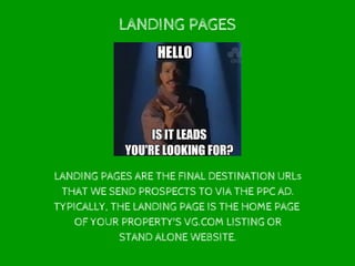 LANDING PAGES
LANDING PAGES ARE THE FINAL DESTINATION URLs
THAT WE SEND PROSPECTS TO VIA THE PPC AD.
TYPICALLY, THE LANDING PAGE IS THE HOME PAGE
OF YOUR PROPERTY'S VG.COM LISTING OR
STAND ALONE WEBSITE.
 