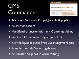 CMS
Commander
• Nicht nur WP, auch Drupal, Joomla & phpBB
• selbst WP-basiert
• Veröffentlichungsfunktion mit Contentgrabbing
• stark auf Monetarisierung ausgerichtet
• nicht billig, aber gutes Preis-/Leistungsverhältnis
• komplett auf .de Servern gehostet
• self-hosted Angebot inVorbereitung
 