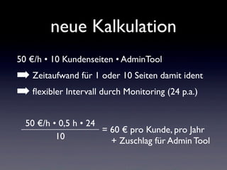 neue Kalkulation
50 €/h • 10 Kundenseiten • AdminTool
➡ Zeitaufwand für 1 oder 10 Seiten damit ident
➡ ﬂexibler Intervall durch Monitoring (24 p.a.)
50 €/h • 0,5 h • 24
10
= 60 € pro Kunde, pro Jahr
+ Zuschlag für Admin Tool
 