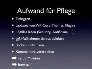 Aufwand für Pﬂege
• Einloggen
• Updates von WP-Core,Themes, Plugins
• Logﬁles lesen (Security, AntiSpam, …)
• ggf. Maßnahmen daraus ableiten
• Broken Links ﬁxen
• Kommentare verarbeiten
➡ ca. 30 Minuten
➡ Intervall?
 