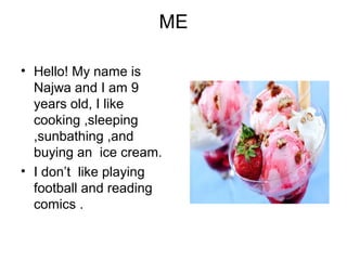 ME
• Hello! My name is
Najwa and I am 9
years old, I like
cooking ,sleeping
,sunbathing ,and
buying an ice cream.
• I don’t like playing
football and reading
comics .
 