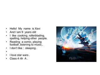 • Hello! My name is Xavi
• And I am 9 years old
• I like :cooking, rollerblading,
spelling, helping other people.
• Reading a comic, playing
football ,listening to music..
• I don’t like : sleeping .
•
• I love star wars .
• Class 4 rth A .
 
