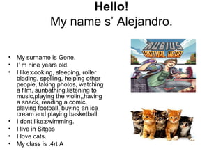 Hello!
My name s’ Alejandro.
• My surname is Gene.
• I’ m nine years old.
• I like:cooking, sleeping, roller
blading, spelling, helping other
people, taking photos, watching
a film, sunbathing,listening to
music,playing the violin,,having
a snack, reading a comic,
playing football, buying an ice
cream and playing basketball.
• I dont like:swimming.
• I live in Sitges
• I love cats.
• My class is :4rt A
 