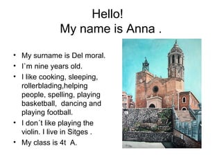Hello!
My name is Anna .
• My surname is Del moral.
• I`m nine years old.
• I like cooking, sleeping,
rollerblading,helping
people, spelling, playing
basketball, dancing and
playing football.
• I don´t like playing the
violin. I live in Sitges .
• My class is 4t A.
 