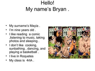Hello!
My name’s Bryan .
• My surname’s Mayia .
• I’m nine years old .
• I like reading a comic
,listening to music, taking
photos and sleeping .
• I don’t like cooking,
sunbathing , dancing, and
playing a basketball .
• I live in Roquetes
• My class is 4rtA .
 