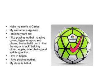 • Hello my name is Carlos.
• My surname is Aguilera.
• I´m nine years old.
• I like playing football, reading
comic, listen to music and
playing basketball.I don´t like
having a snack, helping
other people, rollerblading and
watching a film.
• I live in Sitges.
• I love playing football.
• My class is 4rth A.
 