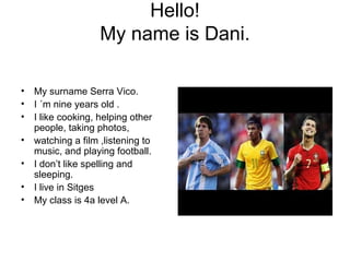 Hello!
My name is Dani.
• My surname Serra Vico.
• I ´m nine years old .
• I like cooking, helping other
people, taking photos,
• watching a film ,listening to
music, and playing football.
• I don’t like spelling and
sleeping.
• I live in Sitges
• My class is 4a level A.
 