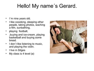 Hello! My name´s Gerard.
• I´m nine years old.
• I like coooking, sleeping other
people, taking photos, waching
a film, sunbathing,
• playing football,
• ,buying and ice-cream, playing
basketball and buying some
bread.
• I don´t like listening to music,
and playing the violin.
• I live in Sitges
• My class is 4 level (a)
 