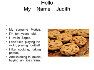 Hello
My Name Judith
•
• My surname Muñoz.
• I’m ten years old.
• I live in Sitges.
• I don’t like playing the
violin, playing football.
• I like cooking, taking
photos.
• And listening to music ,
buying an ice cream.
 