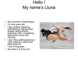 Hello !
My name’s Lluna
• My surname’s Cerrillo Baez
• I’m nine years old.
• I like cooking, sleeping,
rollerblading, helping other
people, taking photos,
watching a flim, sunbathing,
listening to music and
dancing.
• I don’t like spelling,playing to
violin,reading a comic and
playing tennis.
• I live in Roquetes.
• My class is 4 th live (A)
 