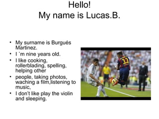 Hello!
My name is Lucas.B.
• My surname is Burgués
Martinez.
• I ´m nine years old.
• I like cooking,
rollerblading, spelling,
helping other
• people, taking photos,
waching a film,listening to
music,
• I don’t like play the violin
and sleeping.
 