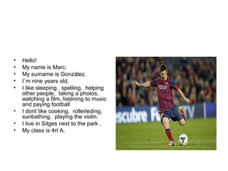 • Hello!
• My name is Marc.
• My surname is González.
• I´m nine years old.
• I like sleeping, spelling, helping
other people, taking a photos,
watching a film, listening to music
and paying football
• I dont´like cooking, rollerleding,
sunbathing, playing the violin.
• I live in Sitges next to the park .
• My class is 4rt A.
 