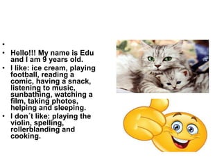 •
• Hello!!! My name is Edu
and I am 9 years old.
• I like: ice cream, playing
football, reading a
comic, having a snack,
listening to music,
sunbathing, watching a
film, taking photos,
helping and sleeping.
• I don´t like: playing the
violin, spelling,
rollerblanding and
cooking.
 