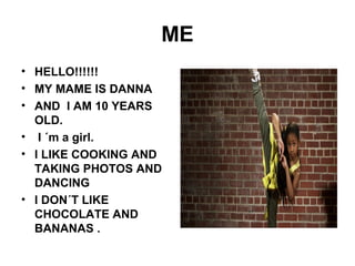 ME
• HELLO!!!!!!
• MY MAME IS DANNA
• AND I AM 10 YEARS
OLD.
• I ´m a girl.
• I LIKE COOKING AND
TAKING PHOTOS AND
DANCING
• I DON´T LIKE
CHOCOLATE AND
BANANAS .
 