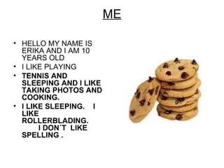 ME
• HELLO MY NAME IS
ERIKA AND I AM 10
YEARS OLD
• I LIKE PLAYING
• TENNIS AND
SLEEPING AND I LIKE
TAKING PHOTOS AND
COOKING.
• I LIKE SLEEPING. I
LIKE
ROLLERBLADING.
I DON´T LIKE
SPELLING .
 
