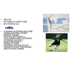 • HELLO!!!
• MY NAME IS VINYET AND
• IM 9 YEARS OLD.
• COOKING,SLEEPING,ROLLERB
LADING,HELPING OTHER
PEOPLE,TAKING
PHOTOS,WATCHING A
FILM,SUNBATHING,LISTENING
TO MUSIC,HAVING A
SNACK,READING A
COMIC,PLAYING
FOOTBALL,BUYING AN ICE
CREAM,PLAYING THE DRUMS
AND PLAYING GAMES.
 