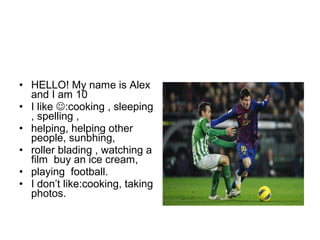 • HELLO! My name is Alex
and I am 10
• I like :cooking , sleeping
, spelling ,
• helping, helping other
people, sunbhing,
• roller blading , watching a
film buy an ice cream,
• playing football.
• I don’t like:cooking, taking
photos.
 