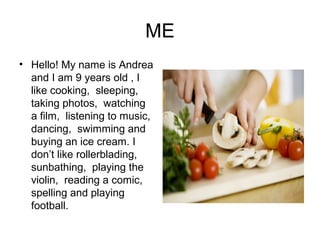ME
• Hello! My name is Andrea
and I am 9 years old , I
like cooking, sleeping,
taking photos, watching
a film, listening to music,
dancing, swimming and
buying an ice cream. I
don’t like rollerblading,
sunbathing, playing the
violin, reading a comic,
spelling and playing
football.
 