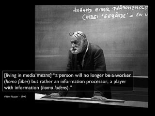 [living in media means] “a person will no longer be a worker
(homo faber) but rather an information processor, a player
with information (homo ludens).”
Vilém Flusser – 1990
 