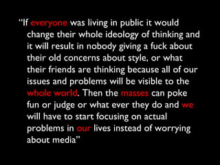 “If everyone was living in public it would
   change their whole ideology of thinking and
   it will result in nobody giving a fuck about
   their old concerns about style, or what
   their friends are thinking because all of our
   issues and problems will be visible to the
   whole world. Then the masses can poke
   fun or judge or what ever they do and we
   will have to start focusing on actual
   problems in our lives instead of worrying
   about media”
 