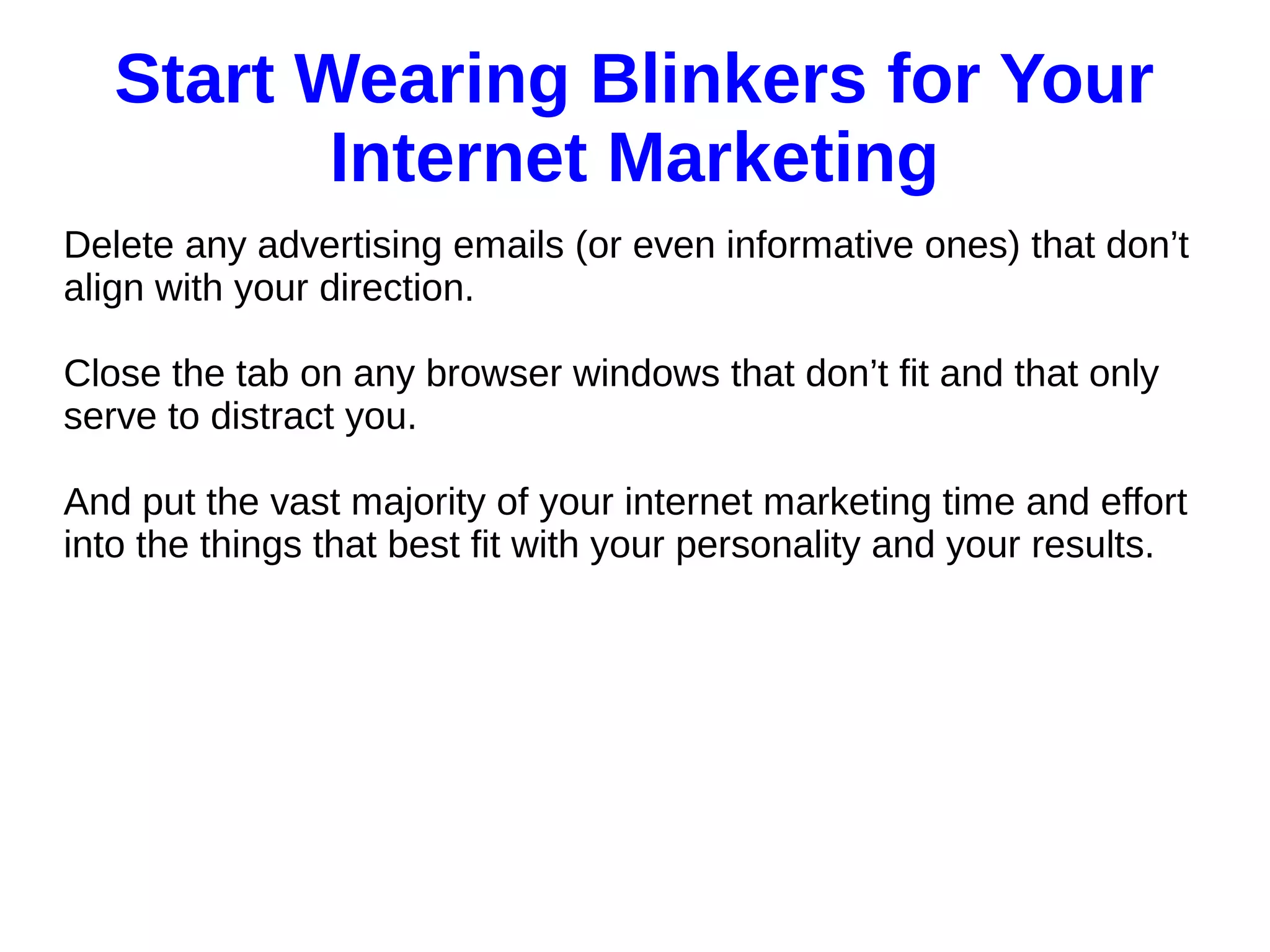 Start Wearing Blinkers for Your
Internet Marketing
Delete any advertising emails (or even informative ones) that don’t
align with your direction.
Close the tab on any browser windows that don’t fit and that only
serve to distract you.
And put the vast majority of your internet marketing time and effort
into the things that best fit with your personality and your results.
 