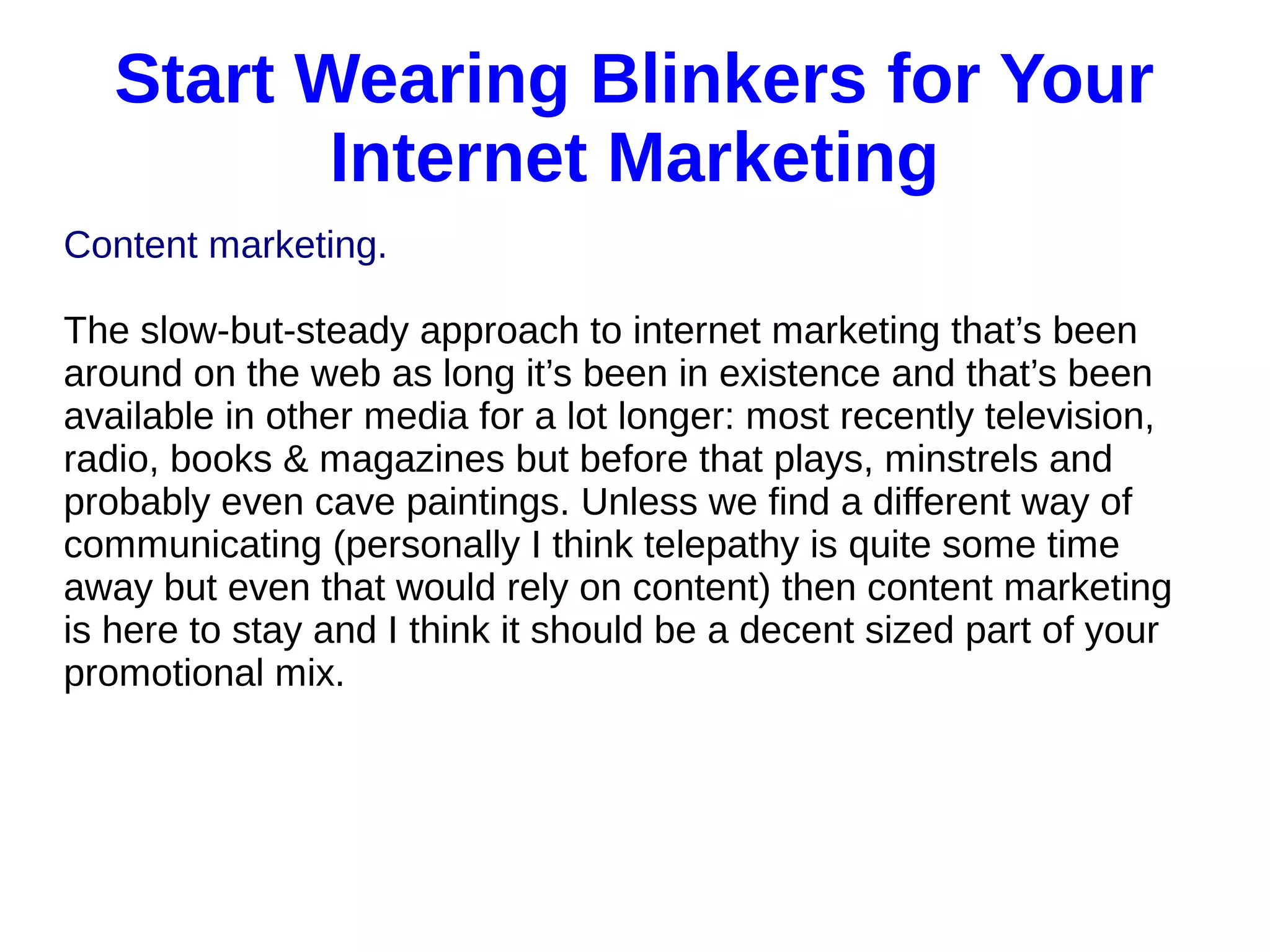Start Wearing Blinkers for Your
Internet Marketing
Content marketing.
The slow-but-steady approach to internet marketing that’s been
around on the web as long it’s been in existence and that’s been
available in other media for a lot longer: most recently television,
radio, books & magazines but before that plays, minstrels and
probably even cave paintings. Unless we find a different way of
communicating (personally I think telepathy is quite some time
away but even that would rely on content) then content marketing
is here to stay and I think it should be a decent sized part of your
promotional mix.
 