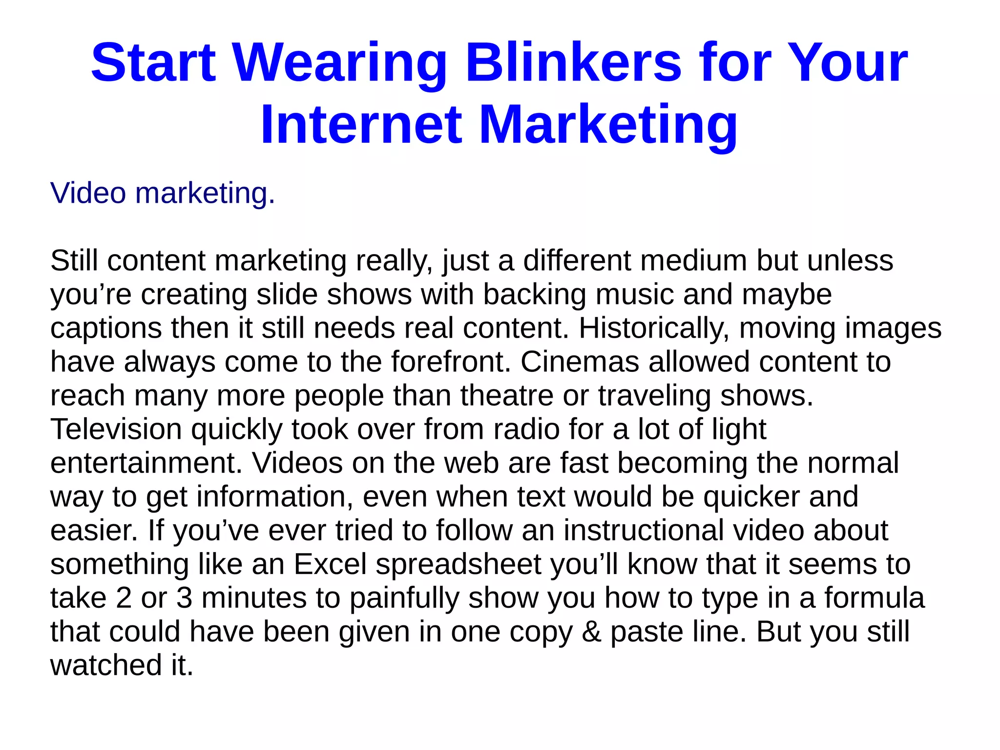 Start Wearing Blinkers for Your
Internet Marketing
Video marketing.
Still content marketing really, just a different medium but unless
you’re creating slide shows with backing music and maybe
captions then it still needs real content. Historically, moving images
have always come to the forefront. Cinemas allowed content to
reach many more people than theatre or traveling shows.
Television quickly took over from radio for a lot of light
entertainment. Videos on the web are fast becoming the normal
way to get information, even when text would be quicker and
easier. If you’ve ever tried to follow an instructional video about
something like an Excel spreadsheet you’ll know that it seems to
take 2 or 3 minutes to painfully show you how to type in a formula
that could have been given in one copy & paste line. But you still
watched it.
 