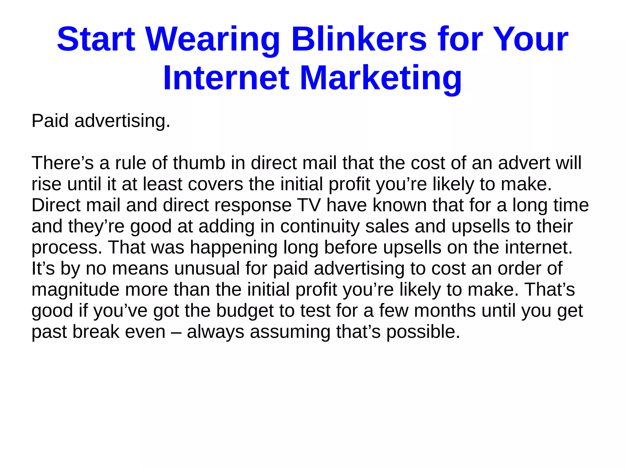 Start Wearing Blinkers for Your
Internet Marketing
Paid advertising.
There’s a rule of thumb in direct mail that the cost of an advert will
rise until it at least covers the initial profit you’re likely to make.
Direct mail and direct response TV have known that for a long time
and they’re good at adding in continuity sales and upsells to their
process. That was happening long before upsells on the internet.
It’s by no means unusual for paid advertising to cost an order of
magnitude more than the initial profit you’re likely to make. That’s
good if you’ve got the budget to test for a few months until you get
past break even – always assuming that’s possible.
 