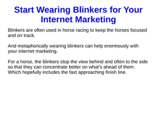 Start Wearing Blinkers for Your
Internet Marketing
Blinkers are often used in horse racing to keep the horses focused
and on track.
And metaphorically wearing blinkers can help enormously with
your internet marketing.
For a horse, the blinkers stop the view behind and often to the side
so that they can concentrate better on what’s ahead of them.
Which hopefully includes the fast approaching finish line.
 