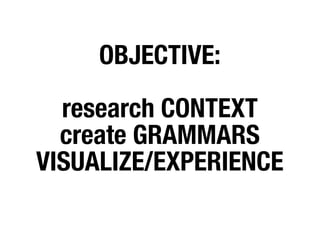 OBJECTIVE:

  research CONTEXT
  create GRAMMARS
VISUALIZE/EXPERIENCE
 