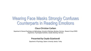 Wearing Face Masks Strongly Confuses
Counterparts in Reading Emotions
Claus-Christian Carbon
Department of General Psychology and Methodology, University of Bamberg, Bamberg, Germany, Research Group EPÆG
(Ergonomics, Psychological Aesthetics, Gestalt), Bamberg, Germany
Presented by Ceyda Güzelsevdi
Department of Psychology, Sabancı University, Istanbul, Turkey
 