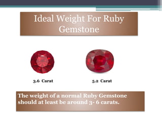 Ideal Weight For Ruby
Gemstone
3.6 Carat 5.2 Carat
The weight of a normal Ruby Gemstone
should at least be around 3- 6 carats.
 