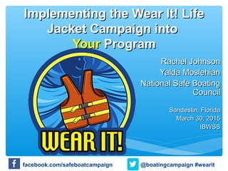 Implementing the Wear It! LifeImplementing the Wear It! Life
Jacket Campaign intoJacket Campaign into
YourYour ProgramProgram
Rachel JohnsonRachel Johnson
Yalda MoslehianYalda Moslehian
National Safe BoatingNational Safe Boating
CouncilCouncil
Sandestin, FloridaSandestin, Florida
March 30, 2015March 30, 2015
IBWSSIBWSS
@boatingcampaign #wearitfacebook.com/safeboatcampaign
 