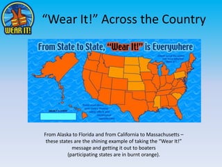 “Wear It!” Across the Country From Alaska to Florida and from California to Massachusetts – these states are the shining example of taking the “Wear It!” message and getting it out to boaters (participating states are in burnt orange). 