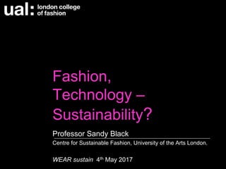 Fashion,
Technology –
Sustainability?
Professor Sandy Black
Centre for Sustainable Fashion, University of the Arts London.
WEAR sustain 4th May 2017
 
