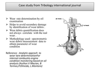 Case study from Tribology international journal
 Wear rate determination by oil
examination
 Helps to avoid secondary damage
by identification of wear debris .
 Wear debris quantification does
not always correlate with the real
wear .
 Methodology used : spectrometric
wear debris measurement data to
obtain parameter of wear
condition
Reference : Analytic approch to
wear tare determinationFor
internal combustio engine
condition monitering based on oil
analysis (Author:V Macian, B
Tormos,P.Olmeda, L.Montoro)
 