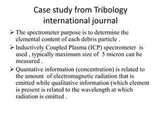 Case study from Tribology
international journal
 The spectrometer purpose is to determine the
elemental content of each debris particle .
 Inductively Coupled Plasma (ICP) spectrometer is
used , typically maximum size of 5 micron can be
measured .
 Quantative information (concentration) is related to
the amount of electromagnetic radiation that is
emitted while qualitative information (which element
is present is related to the wavelength at which
radiation is emitted .
 