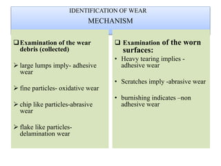 MECHANISM
Examination of the wear
debris (collected)
 large lumps imply- adhesive
wear
 fine particles- oxidative wear
 chip like particles-abrasive
wear
 flake like particles-
delamination wear
 Examination of the worn
surfaces:
• Heavy tearing implies -
adhesive wear
• Scratches imply -abrasive wear
• burnishing indicates –non
adhesive wear
IDENTIFICATION OF WEAR
 