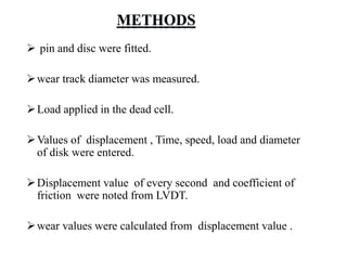  pin and disc were fitted.
wear track diameter was measured.
Load applied in the dead cell.
Values of displacement , Time, speed, load and diameter
of disk were entered.
Displacement value of every second and coefficient of
friction were noted from LVDT.
wear values were calculated from displacement value .
 